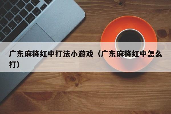 广东麻将红中打法小游戏(广东麻将红中怎么打)