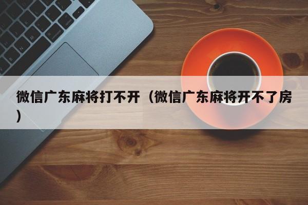 微信广东麻将打不开(微信广东麻将开不了房)