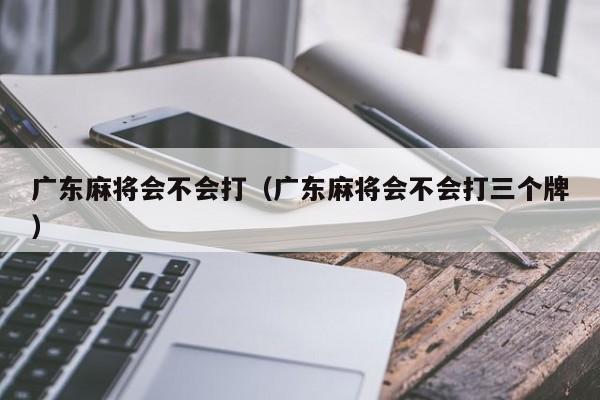 广东麻将会不会打(广东麻将会不会打三个牌)