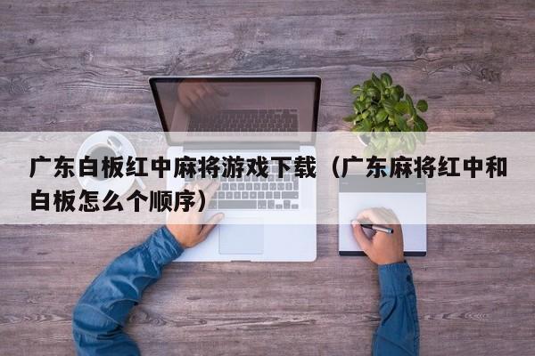 广东白板红中麻将游戏下载(广东麻将红中和白板怎么个顺序)