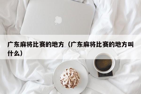 广东麻将比赛的地方(广东麻将比赛的地方叫什么)