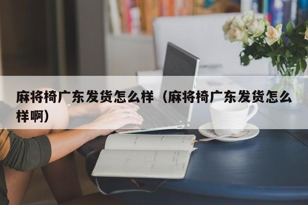 麻将椅广东发货怎么样(麻将椅广东发货怎么样啊)