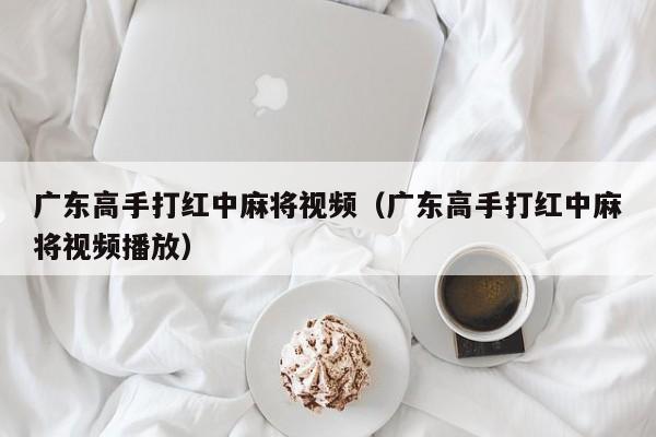 广东高手打红中麻将视频(广东高手打红中麻将视频播放)
