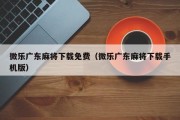 微乐广东麻将下载免费（微乐广东麻将下载手机版）